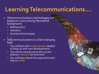 Learning Telecommunications….Telecommunications technologies are based on a very strong theoretical backgroundMathematicsStatisticsNumerical techniques…Telecommunications is a fast changing fieldYou will learn the fundamentalsneeded to keep up with new developmentsYou will be introduced to the current telecom industry environmentYou will learn about the expected (near) future trends