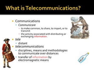 What is Telecommunications?CommunicationsCommunicareto make common, to share, to impart, or to transmitthe activity associated with distributing or exchanging information. teledistanttelecommunicationsdisciplines, means and methodologies to communicate over distancestransfer of information by electromagnetic means