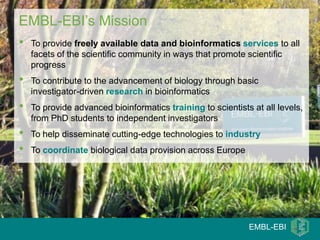 EMBL-EBI’s Mission
•   To provide freely available data and bioinformatics services to all
    facets of the scientific community in ways that promote scientific
    progress
•   To contribute to the advancement of biology through basic
    investigator-driven research in bioinformatics
•   To provide advanced bioinformatics training to scientists at all levels,
    from PhD students to independent investigators
•   To help disseminate cutting-edge technologies to industry
•   To coordinate biological data provision across Europe




                                                             EMBL-EBI
 