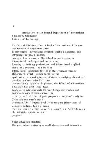 1
Introduction to the Second Department of International
Education, Guangzhou
Institute of Technology
The Second Division of the School of International Education
was founded in September 2016.
It implements international common teaching standards and
introduces advanced teaching
concepts from overseas. The school actively promotes
international exchanges and cooperation,
focusing on training professional and international applied
technical personnel. The School of
International Education has set up the Overseas Studies
Department, which is responsible for the
application, visa and guidance of students studying abroad, and
provides students with first-class
overseas study services. At present, the School of International
Education has established deep
cooperative relations with the world's top universities and
cooperates with overseas universities
to carry out "2+2" dual degree programs (two years’ study in
China and one year’s study
overseas), "3+1" international joint program (three years of
domestic undergraduate program
plus one year of foreign master’s program), and "4+0" domestic
characteristic specialization
program.
Strict education standards
Our curriculum system uses small class sizes and interactive
 