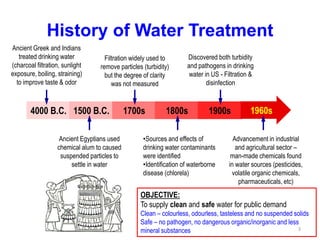 History of Water Treatment
4000 B.C. 1500 B.C. 1700s 1800s 1900s 1960s
Ancient Greek and Indians
treated drinking water
(charcoal filtration, sunlight
exposure, boiling, straining)
to improve taste & odor
Ancient Egyptians used
chemical alum to caused
suspended particles to
settle in water
Filtration widely used to
remove particles (turbidity)
but the degree of clarity
was not measured
•Sources and effects of
drinking water contaminants
were identified
•Identification of waterborne
disease (chlorela)
Discovered both turbidity
and pathogens in drinking
water in US - Filtration &
disinfection
Advancement in industrial
and agricultural sector –
man-made chemicals found
in water sources (pesticides,
volatile organic chemicals,
pharmaceuticals, etc)
OBJECTIVE:
To supply clean and safe water for public demand
Clean – colourless, odourless, tasteless and no suspended solids
Safe – no pathogen, no dangerous organic/inorganic and less
mineral substances 3
 