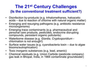 The 21st Century Challenges
(Is the conventional treatment sufficient?)
• Disinfection by-products (e.g. trihalomethanes, haloacetic
acids – due to reaction of chlorine with natural organic matter)
• Emerging and resurging pathogens (e.g. antibiotic resistance
microorganisms)
• Emerging trace contaminants (e.g. pharmaceutical and
personal care products, pesticides, endocrine disrupting
compounds, persistent organic pollutants)
• Waterborne disease (e.g. Giardia, Cryptosporidium -
chlorination is not enough!)
• Surface water issues (e.g. cyanobacteria toxin – due to algae
blooms/eutrophication)
• Toxic inorganic substances (e.g. lead, arsenic)
• Chemical residuals (e.g. Union Carbide (pesticide company)
gas leak in Bhopal, India, in 1984 contaminate groundwater)
6
 