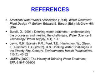 REFERENCES
• American Water Works Association (1990). Water Treatment
Plant Design 4th Edition, Edward E. Baruth (Ed.), McGraw-Hill:
USA
• Bursill, D. (2001). Drinking water treatment – understanding
the processes and meeting the challenges, Water Science &
Technology: Water Supply, 1(1), 1-7.
• Levin, R.B., Epstein, P.R., Ford, T.E., Harrington, W., Olson,
E., Reichard, E.G. (2002). U.S. Drinking Water Challenges in
the Twenty-First Century, Environmental Health Perspectives,
110(1), 43-52
• USEPA (2000). The History of Drinking Water Treatment,
EPA-816-F-00-006
8
 