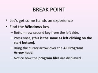 BREAK POINT
• Let’s get some hands on experience
• Find the Windows key.
– Bottom row second key from the left side.
– Press once, (this is the same as left clicking on the
start button).
– Bring the cursor arrow over the All Programs
Arrow head.
– Notice how the program files are displayed.