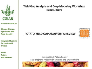 Yield Gap Analysis and Crop Modeling Workshop
Nairobi, Kenya

RESEARCH PROGRAMS ON

Climate Change,
Agriculture and
Food Security

POTATO YIELD GAP ANALYSIS: A REVIEW

Integrated Systems
for the Humid
Tropics
Roots,
Tubers
and Bananas

International Potato Center
Sub-program: Production Systems and Environment

 