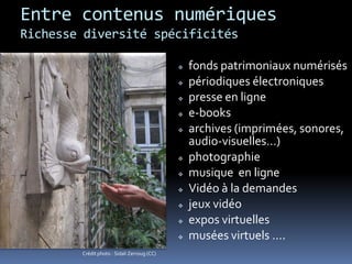 Entre contenus numériques
Richesse diversité spécificités
 fonds patrimoniaux numérisés
 périodiques électroniques
 presse en ligne
 e-books
 archives (imprimées, sonores,
audio-visuelles…)
 photographie
 musique en ligne
 Vidéo à la demandes
 jeux vidéo
 expos virtuelles
 musées virtuels ….
Crédit photo : Sidali Zerroug (CC)
 
