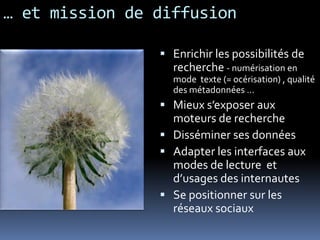 … et mission de diffusion
 Enrichir les possibilités de
recherche - numérisation en
mode texte (= océrisation) , qualité
des métadonnées …
 Mieux s’exposer aux
moteurs de recherche
 Disséminer ses données
 Adapter les interfaces aux
modes de lecture et
d’usages des internautes
 Se positionner sur les
réseaux sociaux
 
