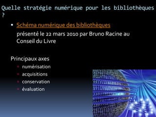 Quelle stratégie numérique pour les bibliothèques
?
 Schéma numérique des bibliothèques
présenté le 22 mars 2010 par Bruno Racine au
Conseil du Livre
Principaux axes
 numérisation
 acquisitions
 conservation
 évaluation
 