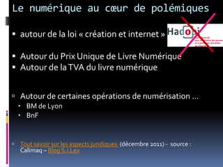 Le numérique au cœur de polémiques
 autour de la loi « création et internet »
 Autour du Prix Unique de Livre Numérique
 Autour de laTVA du livre numérique
 Autour de certaines opérations de numérisation …
 BM de Lyon
 BnF
 Tout savoir sur les aspects juridiques (décembre 2011) - source :
Calimaq – Blog S.I.Lex
 