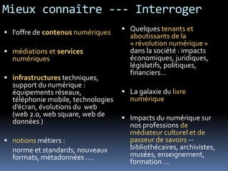 Mieux connaître --- Interroger
 l'offre de contenus numériques
 médiations et services
numériques
 infrastructures techniques,
support du numérique :
équipements réseaux,
téléphonie mobile, technologies
d’écran, évolutions du web
(web 2.0, web square, web de
données )
 notions métiers :
norme et standards, nouveaux
formats, métadonnées ….
 Quelques tenants et
aboutissants de la
« révolution numérique »
dans la société : impacts
économiques, juridiques,
législatifs, politiques,
financiers…
 La galaxie du livre
numérique
 Impacts du numérique sur
nos professions de
médiateur culturel et de
passeur de savoirs --
bibliothécaires, archivistes,
musées, enseignement,
formation …
 