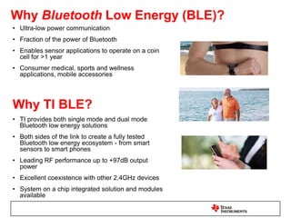 Why ANT?Ultra low power (ULP) enables coin cell operation for wireless sensorsDevices can operate for more than a year without rechargingIdeal for sports and fitness sensors, medical and healthcare devicesEstablished ANT+ interoperable ecosystem utilizing 2.4GHz for global deploymentInstall base of over 13 million devices (Dec’10)Why TI ANT?TI offers single-mode and dual-mode solutionsDual-mode is the first single-chip solutionFully tested ANT ecosystem solution – for both sensor and mobile handheld devicesBest in class RF performanceExcellent coexistence with other 2.4GHz devices Highly integrated, optimized hardware chipsets or fully certified modules to reduce cost, size and time to market