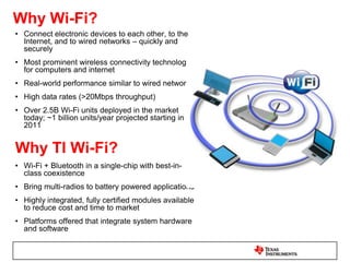 Why Bluetooth Low Energy (BLE)?Ultra-low power communicationFraction of the power of BluetoothEnables sensor applications to operate on a coin cell for >1 yearConsumer medical, sports and wellness applications, mobile accessoriesWhy TI BLE?TI provides both single mode and dual mode Bluetooth low energy solutionsBoth sides of the link to create a fully tested Bluetooth low energy ecosystem - from smart sensors to smart phonesLeading RF performance up to +97dB output powerExcellent coexistence with other 2.4GHz devices System on a chip integrated solution and modules available