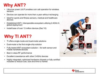 Why Bluetooth®?Wireless data, audio or voice Replacement of serial cables10-100m range personal ‘bubble’ (Personal Area Network)Instant, secure, automatic connectionsLow power consumption     (AAA battery power source)Good data rates (~2Mbps throughput) Install base of 3 billion unitsWhy TI Bluetooth?Best in-class RF performance (Transmit and Receive)Dual-mode options with ANT & BluetoothAvailable with Wi-FiHighly integrated, fully certified module available to reduce cost and time to market