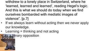 withdrew to a lonely place in Switzerland, where he
‘learned, learned and learned’, reading Hegel’s logic.
And this is what we should do today when we find
ourselves bombarded with mediatic images of
violence”. [p.7]
• If we always learn without acting then we never apply
our knowledge.
• Learning = thinking and not acting
• In a binary opposition
 