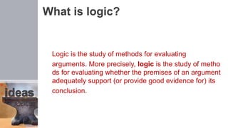 What is logic?
Logic is the study of methods for evaluating
arguments. More precisely, logic is the study of metho
ds for evaluating whether the premises of an argument
adequately support (or provide good evidence for) its
conclusion.
 