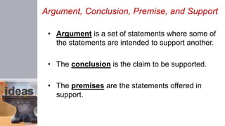Argument, Conclusion, Premise, and Support
• Argument is a set of statements where some of
the statements are intended to support another.
• The conclusion is the claim to be supported.
• The premises are the statements offered in
support.
 