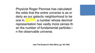 Physicist Roger Penrose has calculated
the odds that the entire universe is as or
derly as our galactic neighborhood to be
one in 1010 123, a number whose decimal
representation has vastly more zeroes th
an the number of fundamental particles i
n the observable universe.
(see The Emperor's New Mind, pg. 341-344)
 