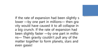 If the rate of expansion had been slightly s
lower —by one part in millions— then gra
vity would have caused it to all collapse in
a big crunch. If the rate of expansion had
been slightly faster —by one part in millio
ns— Then gravity couldn’t pull any of the
matter together to form planets, stars and
even gases!
 