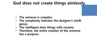 God does not create things aimlessly.
• The universe is complex.
• The complexity indicates the designer’s intelli
gence.
• The intelligent does things with reasons.
• Therefore, the entire creation of the universe
has a purpose.
 