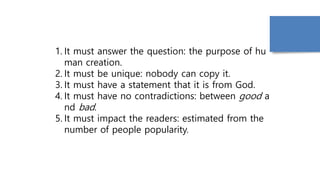 1. It must answer the question: the purpose of hu
man creation.
2. It must be unique: nobody can copy it.
3. It must have a statement that it is from God.
4. It must have no contradictions: between good a
nd bad.
5. It must impact the readers: estimated from the
number of people popularity.
 