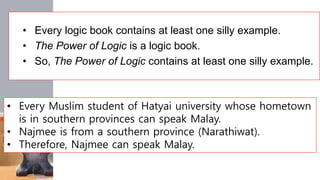 • Every logic book contains at least one silly example.
• The Power of Logic is a logic book.
• So, The Power of Logic contains at least one silly example.
• Every Muslim student of Hatyai university whose hometown
is in southern provinces can speak Malay.
• Najmee is from a southern province (Narathiwat).
• Therefore, Najmee can speak Malay.
 