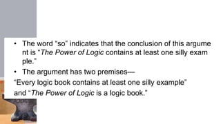 • The word “so” indicates that the conclusion of this argume
nt is “The Power of Logic contains at least one silly exam
ple.”
• The argument has two premises—
“Every logic book contains at least one silly example”
and “The Power of Logic is a logic book.”
 