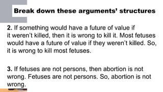 Break down these arguments’ structures
2. If something would have a future of value if
it weren’t killed, then it is wrong to kill it. Most fetuses
would have a future of value if they weren’t killed. So,
it is wrong to kill most fetuses.
3. If fetuses are not persons, then abortion is not
wrong. Fetuses are not persons. So, abortion is not
wrong.
 