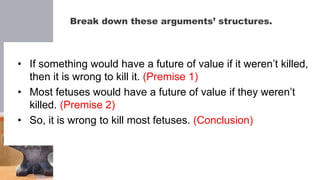 Break down these arguments’ structures.
• If something would have a future of value if it weren’t killed,
then it is wrong to kill it. (Premise 1)
• Most fetuses would have a future of value if they weren’t
killed. (Premise 2)
• So, it is wrong to kill most fetuses. (Conclusion)
 