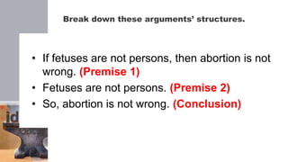 Break down these arguments’ structures.
• If fetuses are not persons, then abortion is not
wrong. (Premise 1)
• Fetuses are not persons. (Premise 2)
• So, abortion is not wrong. (Conclusion)
 