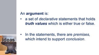 An argument is:
• a set of declarative statements that holds
truth values which is either true or false.
• In the statements, there are premises,
which intend to support conclusion.
 