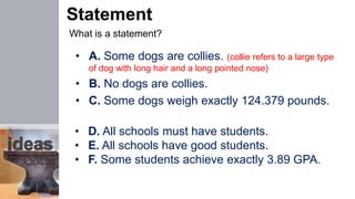 Statement
What is a statement?
• A. Some dogs are collies. (collie refers to a large type
of dog with long hair and a long pointed nose)
• B. No dogs are collies.
• C. Some dogs weigh exactly 124.379 pounds.
• D. All schools must have students.
• E. All schools have good students.
• F. Some students achieve exactly 3.89 GPA.
 