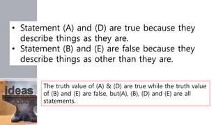 • Statement (A) and (D) are true because they
describe things as they are.
• Statement (B) and (E) are false because they
describe things as other than they are.
The truth value of (A) & (D) are true while the truth value
of (B) and (E) are false, but(A), (B), (D) and (E) are all
statements.
 