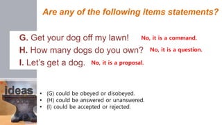 Are any of the following items statements?
G. Get your dog off my lawn!
H. How many dogs do you own?
I. Let’s get a dog.
No, it is a command.
No, it is a question.
No, it is a proposal.
• (G) could be obeyed or disobeyed.
• (H) could be answered or unanswered.
• (I) could be accepted or rejected.
 