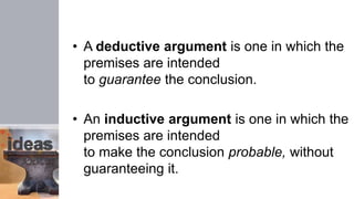 • A deductive argument is one in which the
premises are intended
to guarantee the conclusion.
• An inductive argument is one in which the
premises are intended
to make the conclusion probable, without
guaranteeing it.
 