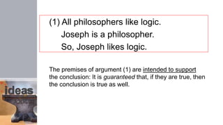 (1) All philosophers like logic.
Joseph is a philosopher.
So, Joseph likes logic.
The premises of argument (1) are intended to support
the conclusion: It is guaranteed that, if they are true, then
the conclusion is true as well.
 