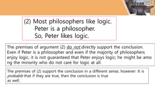 (2) Most philosophers like logic.
Peter is a philosopher.
So, Peter likes logic.
The premises of argument (2) do not directly support the conclusion.
Even if Peter is a philosopher and even if the majority of philosophers
enjoy logic, it is not guaranteed that Peter enjoys logic; he might be amo
ng the minority who do not care for logic at all.
The premises of (2) support the conclusion in a different sense, however: It is
probable that if they are true, then the conclusion is true
as well.
 