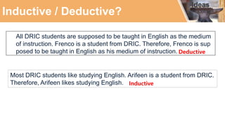 Inductive / Deductive?
All DRIC students are supposed to be taught in English as the medium
of instruction. Frenco is a student from DRIC. Therefore, Frenco is sup
posed to be taught in English as his medium of instruction.
Most DRIC students like studying English. Arifeen is a student from DRIC.
Therefore, Arifeen likes studying English. Inductive
Deductive
 