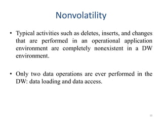 Nonvolatility
• Typical activities such as deletes, inserts, and changes
that are performed in an operational application
environment are completely nonexistent in a DW
environment.
• Only two data operations are ever performed in the
DW: data loading and data access.
10
 
