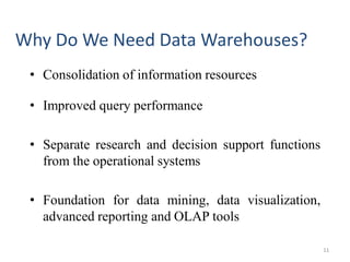 Why Do We Need Data Warehouses?
• Consolidation of information resources
• Improved query performance
• Separate research and decision support functions
from the operational systems
• Foundation for data mining, data visualization,
advanced reporting and OLAP tools
11
 