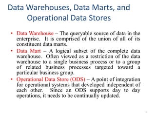 Data Warehouses, Data Marts, and
Operational Data Stores
• Data Warehouse – The queryable source of data in the
enterprise. It is comprised of the union of all of its
constituent data marts.
• Data Mart – A logical subset of the complete data
warehouse. Often viewed as a restriction of the data
warehouse to a single business process or to a group
of related business processes targeted toward a
particular business group.
• Operational Data Store (ODS) – A point of integration
for operational systems that developed independent of
each other. Since an ODS supports day to day
operations, it needs to be continually updated.
1
 
