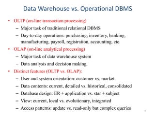 Data Warehouse vs. Operational DBMS
• OLTP (on-line transaction processing)
– Major task of traditional relational DBMS
– Day-to-day operations: purchasing, inventory, banking,
manufacturing, payroll, registration, accounting, etc.
• OLAP (on-line analytical processing)
– Major task of data warehouse system
– Data analysis and decision making
• Distinct features (OLTP vs. OLAP):
– User and system orientation: customer vs. market
– Data contents: current, detailed vs. historical, consolidated
– Database design: ER + application vs. star + subject
– View: current, local vs. evolutionary, integrated
– Access patterns: update vs. read-only but complex queries 4
 