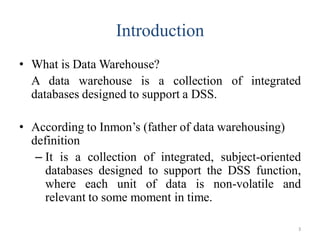 Introduction
• What is Data Warehouse?
A data warehouse is a collection of integrated
databases designed to support a DSS.
• According to Inmon’s (father of data warehousing)
definition
– It is a collection of integrated, subject-oriented
databases designed to support the DSS function,
where each unit of data is non-volatile and
relevant to some moment in time.
3
 