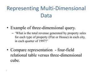 7
Representing Multi-Dimensional
Data
• Example of three-dimensional query.
– ‘What is the total revenue generated by property sales
for each type of property (Flat or House) in each city,
in each quarter of 1997?’
• Compare representation - four-field
relational table versus three-dimensional
cube.
 