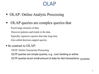 OLAP
 OLAP: Online Analytic Processing
 OLAP queries are complex queries that
1
Touch large amounts of data
Discover patterns and trends in the data
Typically expensive queries that take long time
Also called decision-support queries
 In contrast to OLAP:
OLTP: Online Transaction Processing
OLTP queries are simple queries, e.g., over banking or airline
systems
OLTP queries touch small amount of data for fast transactions
 