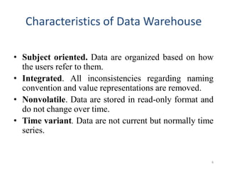 Characteristics of Data Warehouse
• Subject oriented. Data are organized based on how
the users refer to them.
• Integrated. All inconsistencies regarding naming
convention and value representations are removed.
• Nonvolatile. Data are stored in read-only format and
do not change over time.
• Time variant. Data are not current but normally time
series.
4
 