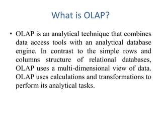 What is OLAP?
• OLAP is an analytical technique that combines
data access tools with an analytical database
engine. In contrast to the simple rows and
columns structure of relational databases,
OLAP uses a multi-dimensional view of data.
OLAP uses calculations and transformations to
perform its analytical tasks.
 