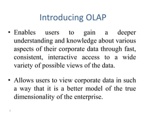 3
Introducing OLAP
• Enables users to gain a deeper
understanding and knowledge about various
aspects of their corporate data through fast,
consistent, interactive access to a wide
variety of possible views of the data.
• Allows users to view corporate data in such
a way that it is a better model of the true
dimensionality of the enterprise.
 