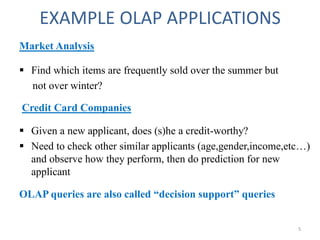 EXAMPLE OLAP APPLICATIONS
Market Analysis
 Find which items are frequently sold over the summer but
not over winter?
Credit Card Companies
 Given a new applicant, does (s)he a credit-worthy?
 Need to check other similar applicants (age,gender,income,etc…)
and observe how they perform, then do prediction for new
applicant
OLAP queries are also called “decision support” queries
5
 