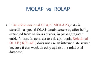 MOLAP vs ROLAP
• In Multidimensional OLAP ( MOLAP ), data is
stored in a special OLAP database server, after being
extracted from various sources, in pre-aggregated
cubic format. In contrast to this approach, Relational
OLAP ( ROLAP ) does not use an intermediate server
because it can work directly against the relational
database.
 