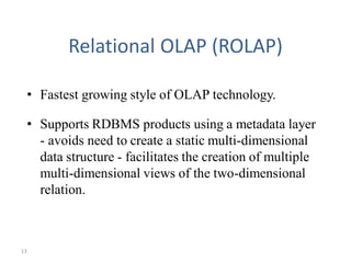 13
Relational OLAP (ROLAP)
• Fastest growing style of OLAP technology.
• Supports RDBMS products using a metadata layer
- avoids need to create a static multi-dimensional
data structure - facilitates the creation of multiple
multi-dimensional views of the two-dimensional
relation.
 